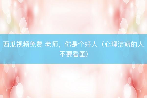 西瓜视频免费 老师，你是个好人（心理洁癖的人不要看图）