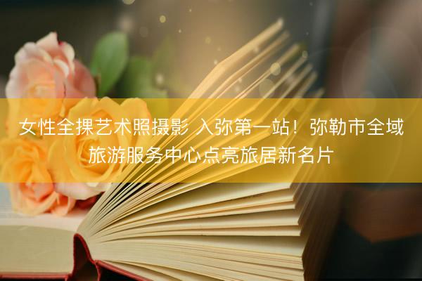 女性全捰艺术照摄影 入弥第一站！弥勒市全域旅游服务中心点亮旅居新名片