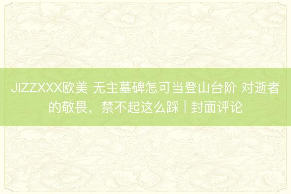 JIZZXXX欧美 无主墓碑怎可当登山台阶 对逝者的敬畏，禁不起这么踩 | 封面评论