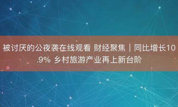 被讨厌的公夜袭在线观看 财经聚焦｜同比增长10.9% 乡村旅游产业再上新台阶