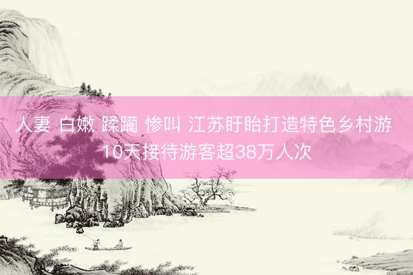 人妻 白嫩 蹂躏 惨叫 江苏盱眙打造特色乡村游 10天接待游客超38万人次