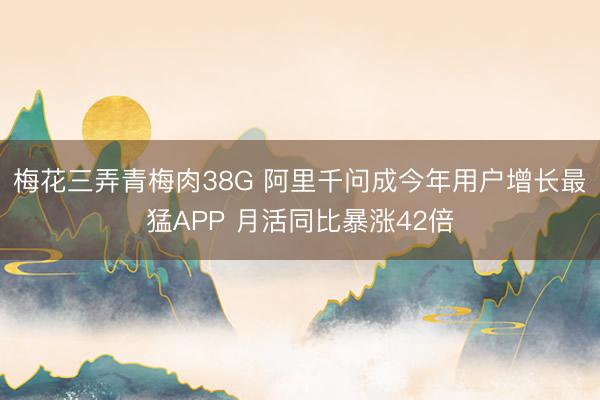 梅花三弄青梅肉38G 阿里千问成今年用户增长最猛APP 月活同比暴涨42倍