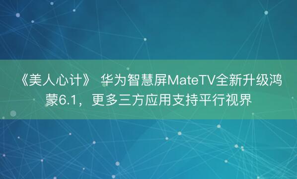 《美人心计》 华为智慧屏MateTV全新升级鸿蒙6.1，更多三方应用支持平行视界