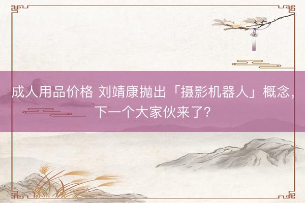 成人用品价格 刘靖康抛出「摄影机器人」概念，下一个大家伙来了？