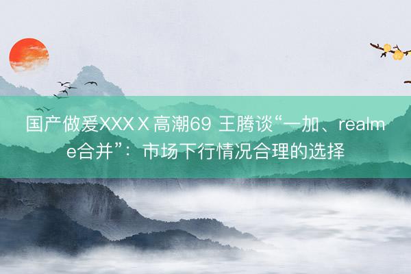 国产做爰XXXⅩ高潮69 王腾谈“一加、realme合并”：市场下行情况合理的选择