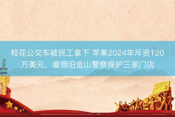 校花公交车被民工拿下 苹果2024年斥资120万美元，雇佣旧金山警察保护三家门店