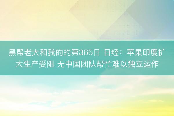 黑帮老大和我的的第365日 日经：苹果印度扩大生产受阻 无中国团队帮忙难以独立运作
