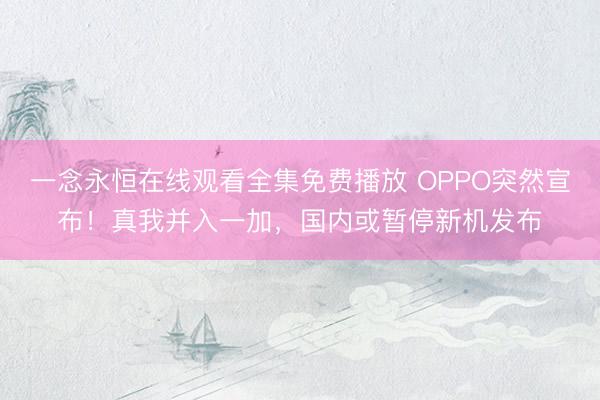 一念永恒在线观看全集免费播放 OPPO突然宣布!真我并入一加,国内或暂停新机发布