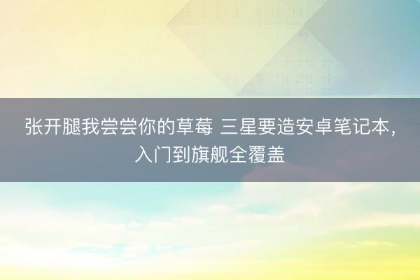 张开腿我尝尝你的草莓 三星要造安卓笔记本，入门到旗舰全覆盖