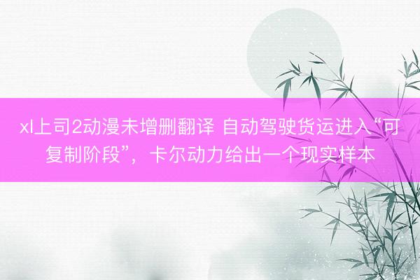 xl上司2动漫未增删翻译 自动驾驶货运进入“可复制阶段”，卡尔动力给出一个现实样本