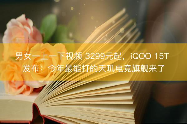 男女一上一下视频 3299元起，iQOO 15T 发布：今年最能打的天玑电竞旗舰来了