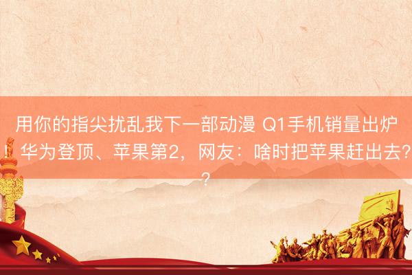 用你的指尖扰乱我下一部动漫 Q1手机销量出炉！华为登顶、苹果第2，网友：啥时把苹果赶出去？