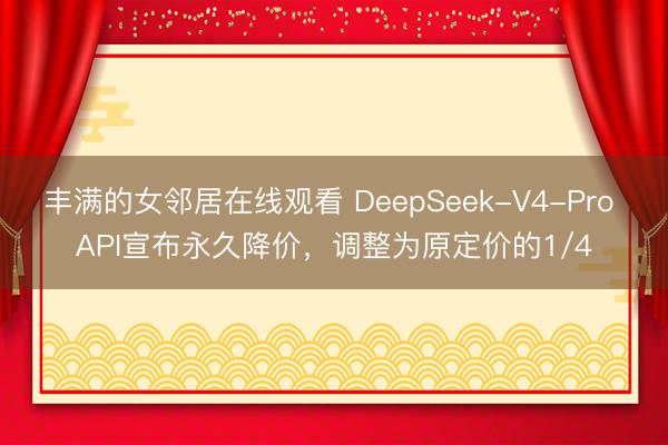 丰满的女邻居在线观看 DeepSeek-V4-Pro API宣布永久降价，调整为原定价的1/4