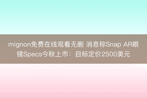 mignon免费在线观看无删 消息称Snap AR眼镜Specs今秋上市：目标定价2500美元