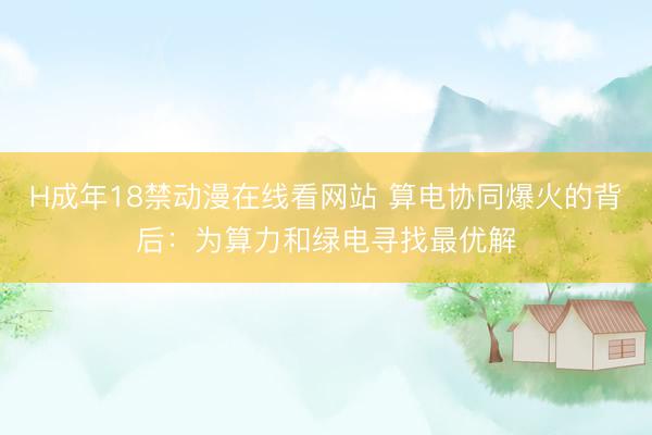H成年18禁动漫在线看网站 算电协同爆火的背后：为算力和绿电寻找最优解