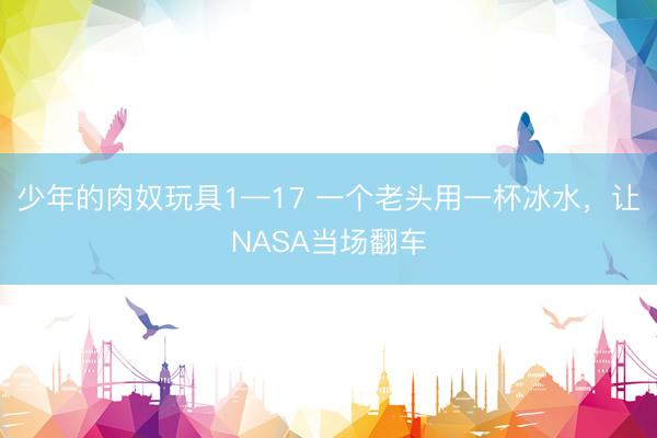 少年的肉奴玩具1—17 一个老头用一杯冰水，让NASA当场翻车