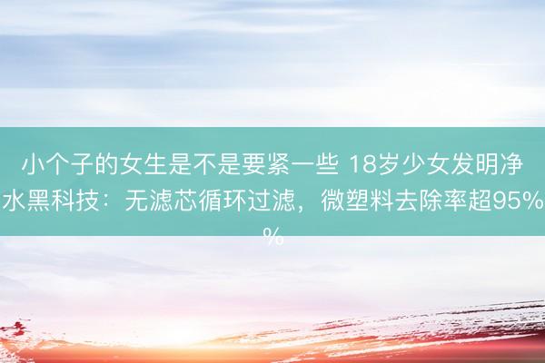 小个子的女生是不是要紧一些 18岁少女发明净水黑科技：无滤芯循环过滤，微塑料去除率超95%