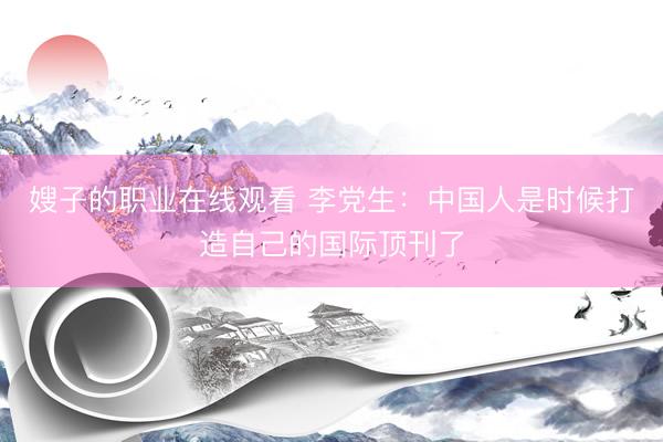嫂子的职业在线观看 李党生：中国人是时候打造自己的国际顶刊了