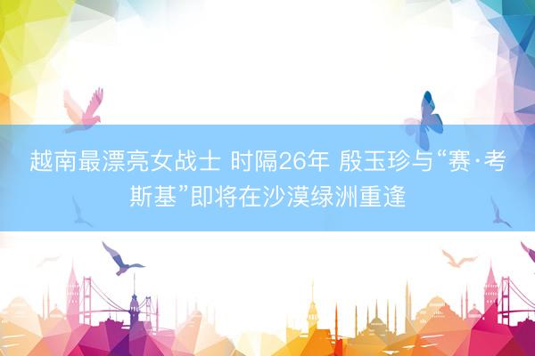 越南最漂亮女战士 时隔26年 殷玉珍与“赛·考斯基”即将在沙漠绿洲重逢