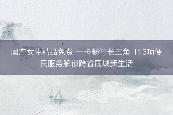 国产女生精品免费 一卡畅行长三角 113项便民服务解锁跨省同城新生活