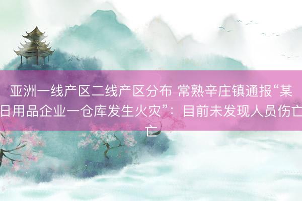 亚洲一线产区二线产区分布 常熟辛庄镇通报“某日用品企业一仓库发生火灾”：目前未发现人员伤亡