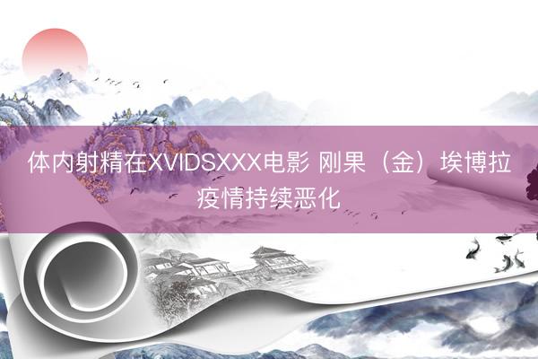 体内射精在XVIDSXXX电影 刚果（金）埃博拉疫情持续恶化