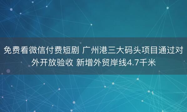 免费看微信付费短剧 广州港三大码头项目通过对外开放验收 新增外贸岸线4.7千米