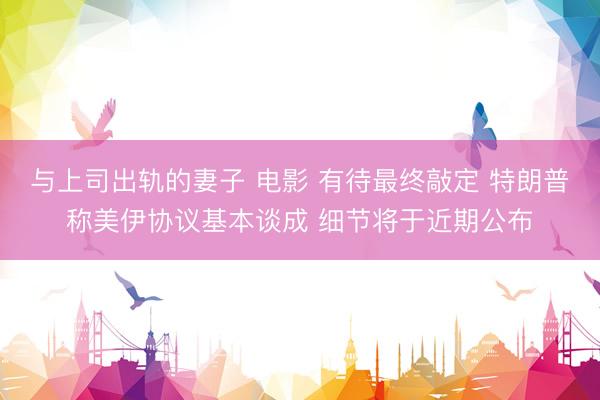 与上司出轨的妻子 电影 有待最终敲定 特朗普称美伊协议基本谈成 细节将于近期公布