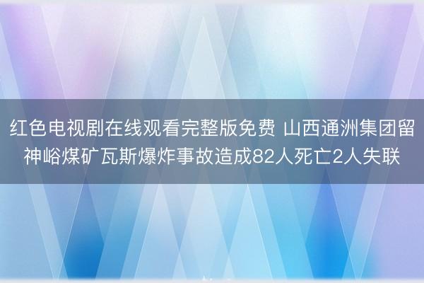 红色电视剧在线观看完整版免费 山西通洲集团留神峪煤矿瓦斯爆炸事故造成82人死亡2人失联