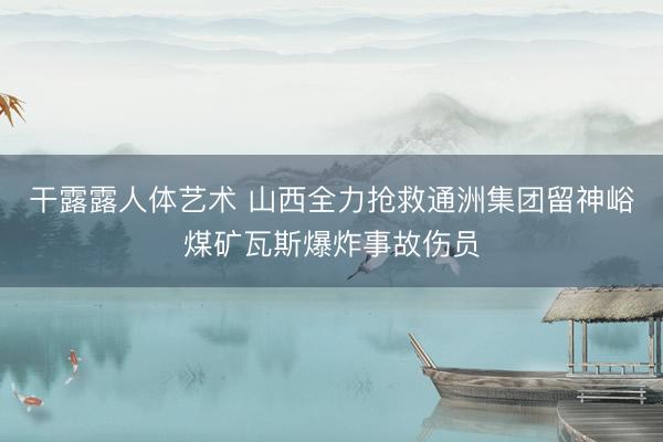 干露露人体艺术 山西全力抢救通洲集团留神峪煤矿瓦斯爆炸事故伤员