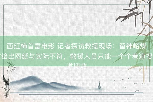 西红柿首富电影 记者探访救援现场：留神峪煤矿给出图纸与实际不符，救援人员只能一个个巷道搜救