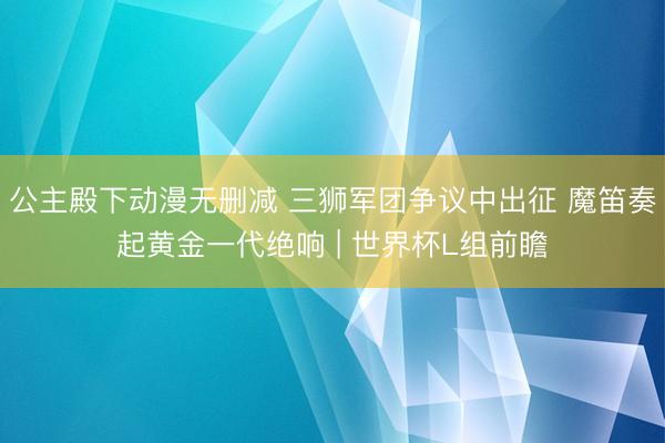 公主殿下动漫无删减 三狮军团争议中出征 魔笛奏起黄金一代绝响 | 世界杯L组前瞻