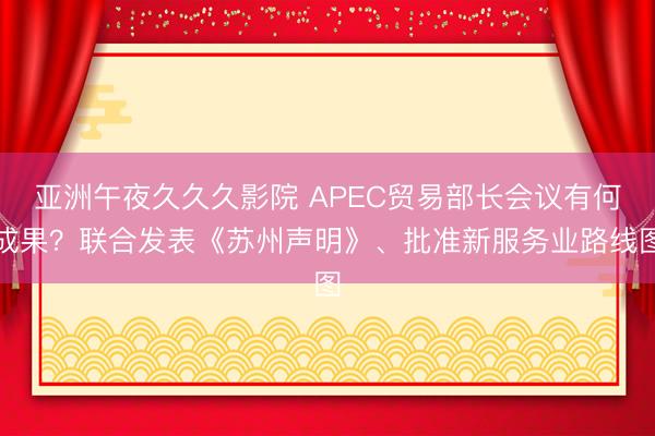 亚洲午夜久久久影院 APEC贸易部长会议有何成果？联合发表《苏州声明》、批准新服务业路线图
