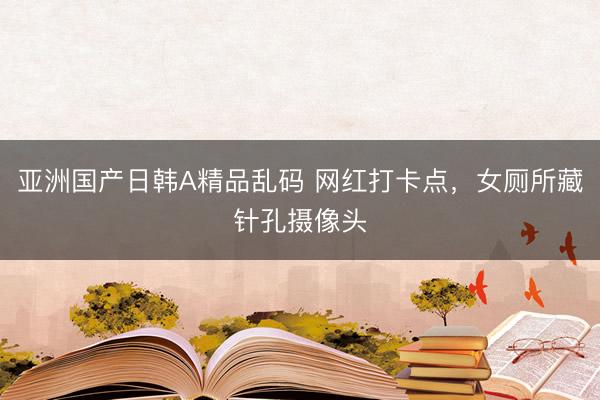 亚洲国产日韩A精品乱码 网红打卡点，女厕所藏针孔摄像头