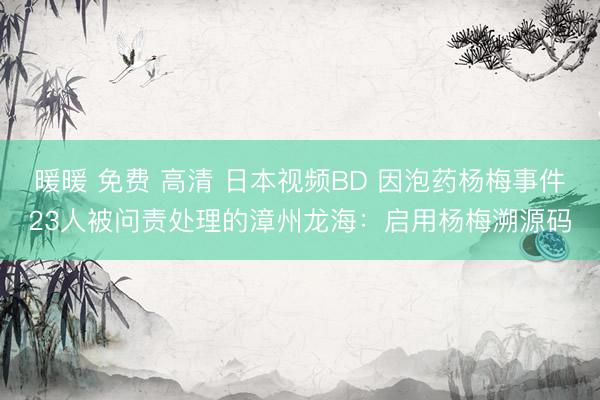 暖暖 免费 高清 日本视频BD 因泡药杨梅事件23人被问责处理的漳州龙海：启用杨梅溯源码
