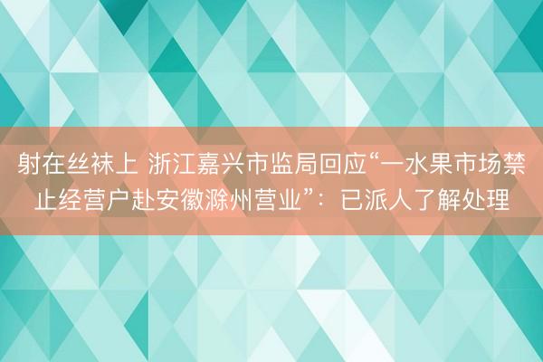射在丝袜上 浙江嘉兴市监局回应“一水果市场禁止经营户赴安徽滁州营业”：已派人了解处理