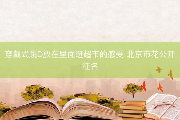 穿戴式跳D放在里面逛超市的感受 北京市花公开征名