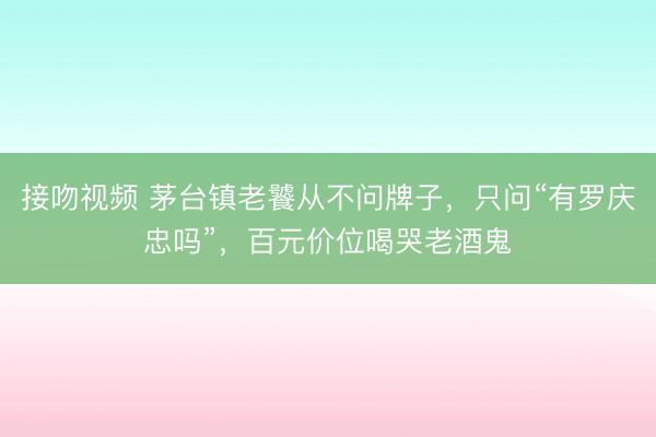接吻视频 茅台镇老饕从不问牌子，只问“有罗庆忠吗”，百元价位喝哭老酒鬼