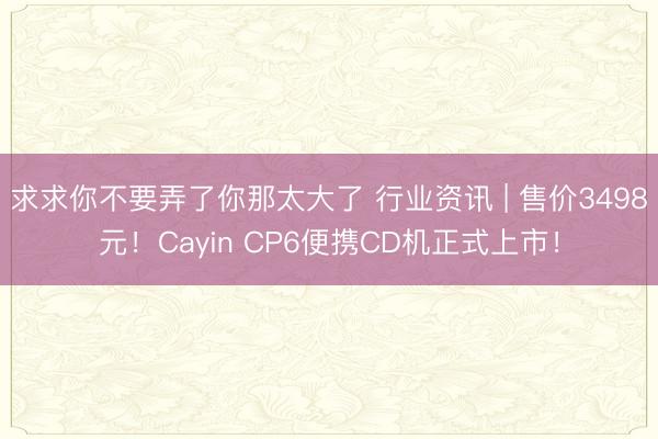 求求你不要弄了你那太大了 行业资讯 | 售价3498元！Cayin CP6便携CD机正式上市！