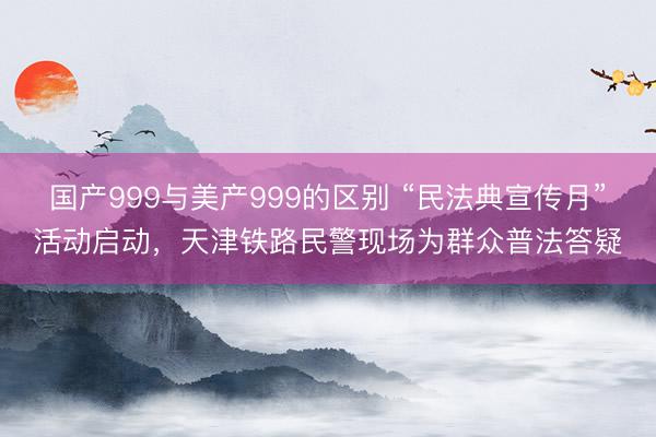 国产999与美产999的区别 “民法典宣传月”活动启动，天津铁路民警现场为群众普法答疑