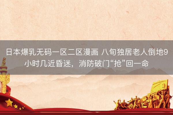 日本爆乳无码一区二区漫画 八旬独居老人倒地9小时几近昏迷，消防破门“抢”回一命