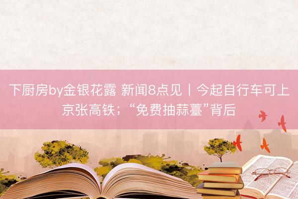 下厨房by金银花露 新闻8点见丨今起自行车可上京张高铁；“免费抽蒜薹”背后