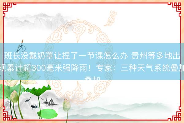 班长没戴奶罩让捏了一节课怎么办 贵州等多地出现累计超300毫米强降雨！专家：三种天气系统叠加