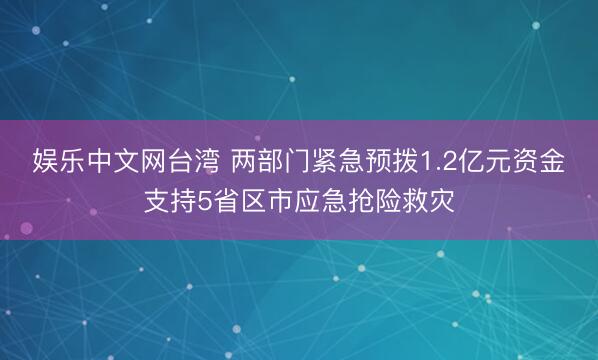 娱乐中文网台湾 两部门紧急预拨1.2亿元资金支持5省区市应急抢险救灾