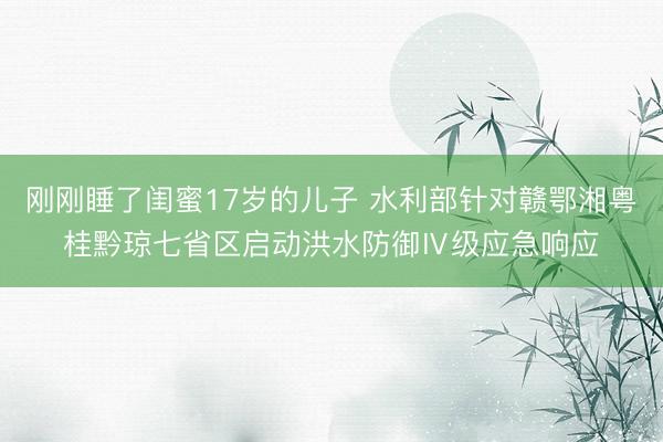刚刚睡了闺蜜17岁的儿子 水利部针对赣鄂湘粤桂黔琼七省区启动洪水防御Ⅳ级应急响应
