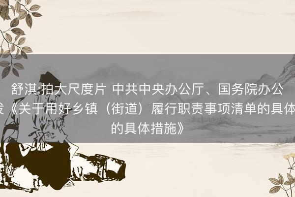 舒淇:拍大尺度片 中共中央办公厅、国务院办公厅印发《关于用好乡镇（街道）履行职责事项清单的具体措施》