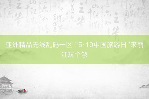 亚洲精品无线乱码一区 “5·19中国旅游日”来丽江玩个够