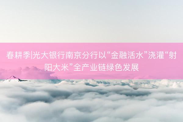 春耕季|光大银行南京分行以“金融活水”浇灌“射阳大米”全产业链绿色发展