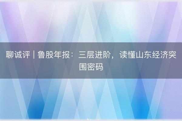 聊诚评 | 鲁股年报：三层进阶，读懂山东经济突围密码