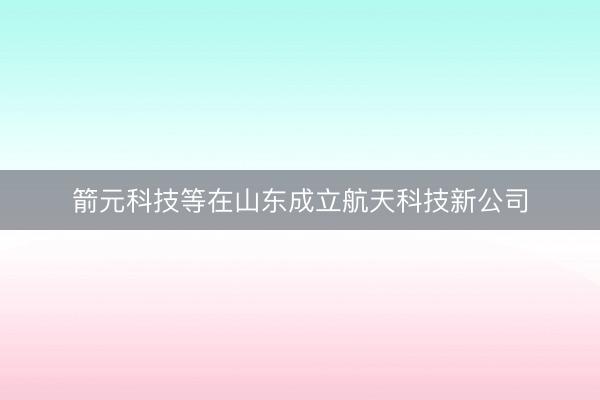 箭元科技等在山东成立航天科技新公司